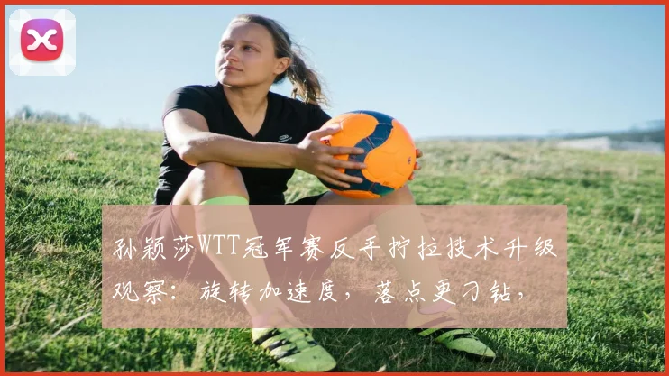 孙颖莎WTT冠军赛反手拧拉技术升级观察：旋转加速度，落点更刁钻，解读其战术新思路