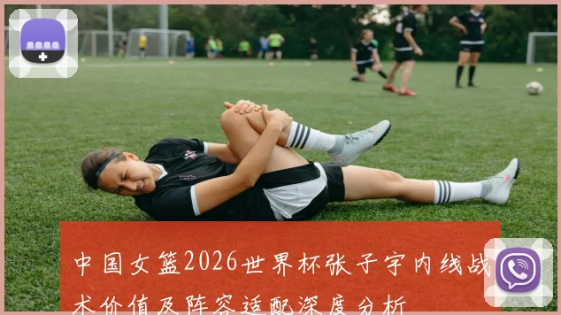 中国女篮2026世界杯张子宇内线战术价值及阵容适配深度分析