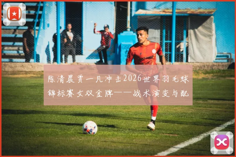 陈清晨贾一凡冲击2026世界羽毛球锦标赛女双金牌——战术演变与配合机制深度解析