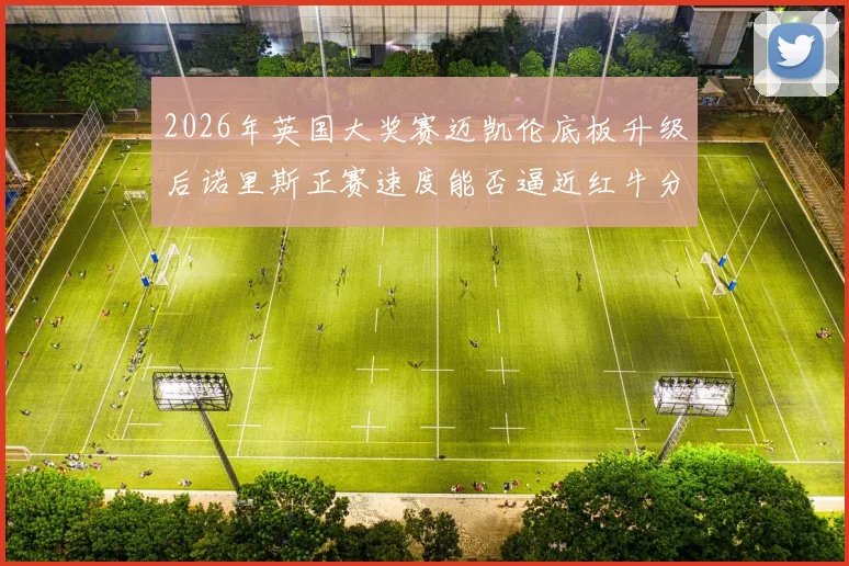 2026年英国大奖赛迈凯伦底板升级后诺里斯正赛速度能否逼近红牛分析