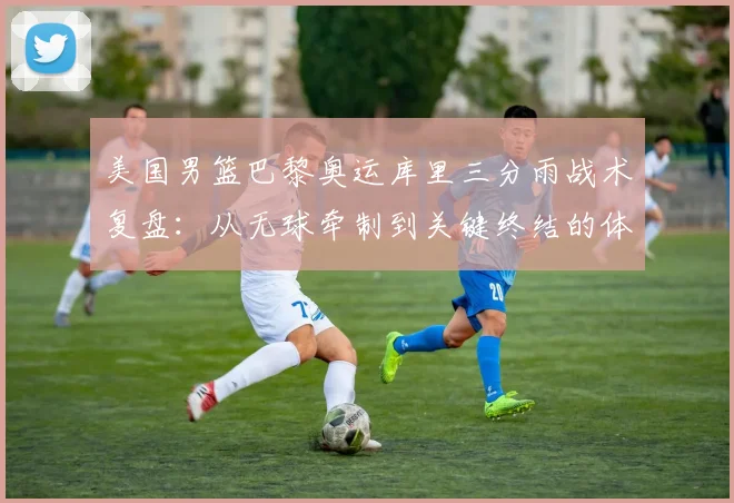 美国男篮巴黎奥运库里三分雨战术复盘：从无球牵制到关键终结的体系拆解