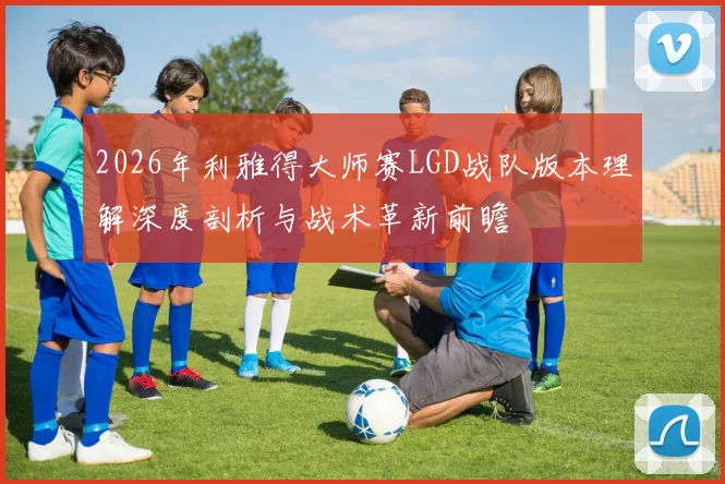 2026年利雅得大师赛LGD战队版本理解深度剖析与战术革新前瞻