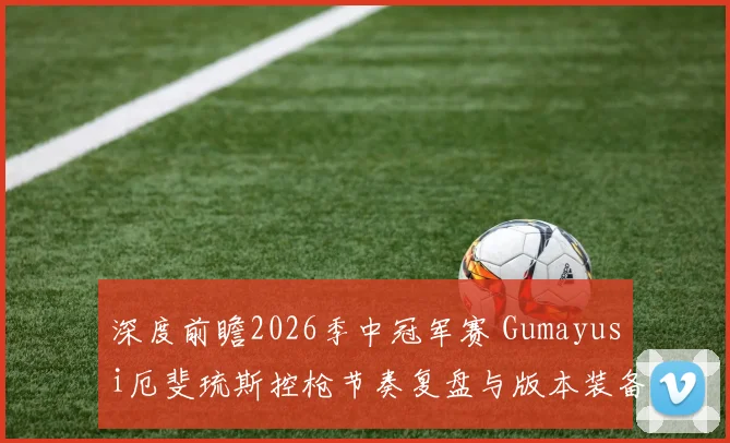 深度前瞻2026季中冠军赛 Gumayusi厄斐琉斯控枪节奏复盘与版本装备契合度分析