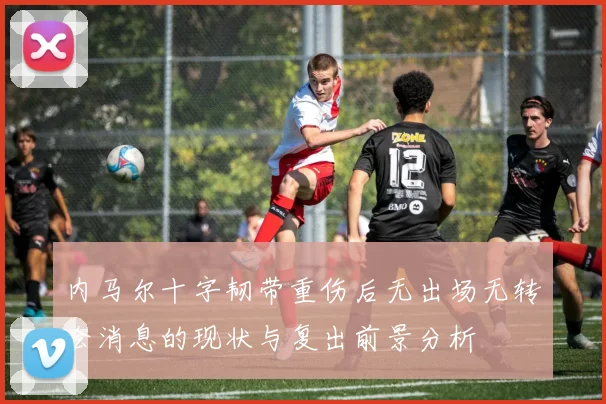 内马尔十字韧带重伤后无出场无转会消息的现状与复出前景分析