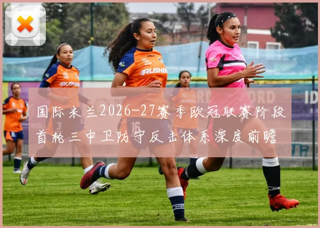 国际米兰2026-27赛季欧冠联赛阶段首轮三中卫防守反击体系深度前瞻分析
