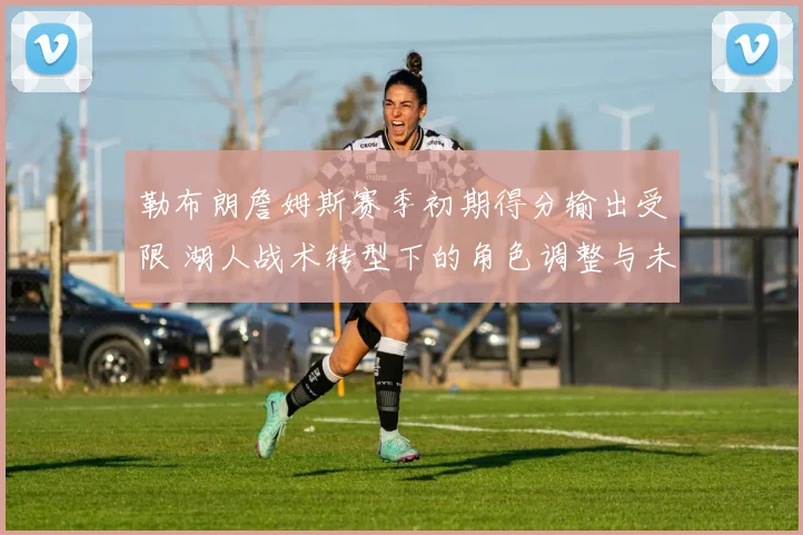 勒布朗詹姆斯赛季初期得分输出受限 湖人战术转型下的角色调整与未来走势