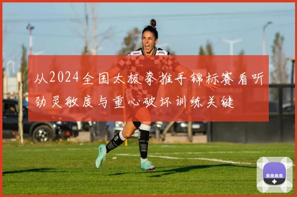 从2024全国太极拳推手锦标赛看听劲灵敏度与重心破坏训练关键