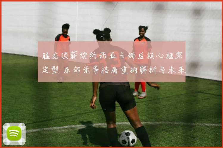 猛龙顶薪续约西亚卡姆后核心框架定型 东部竞争格局重构解析与未来走势探析