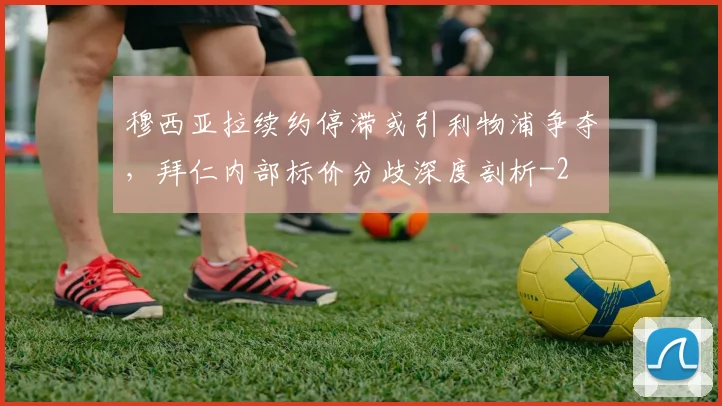 穆西亚拉续约停滞或引利物浦争夺,拜仁内部标价分歧深度剖析