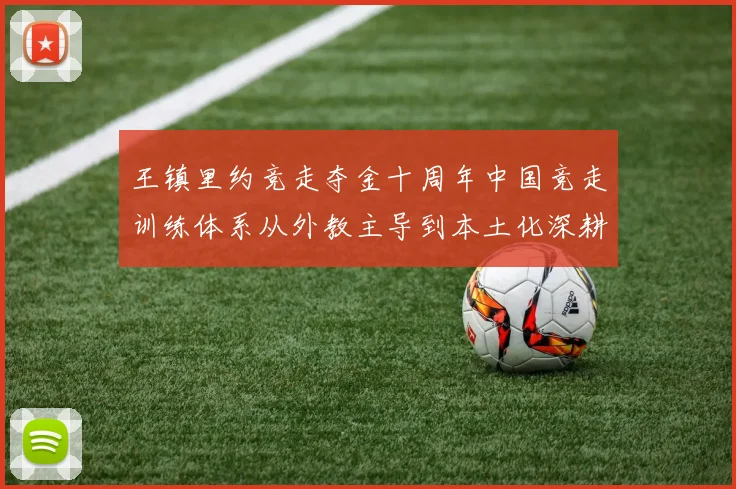 王镇里约竞走夺金十周年中国竞走训练体系从外教主导到本土化深耕的演变路径