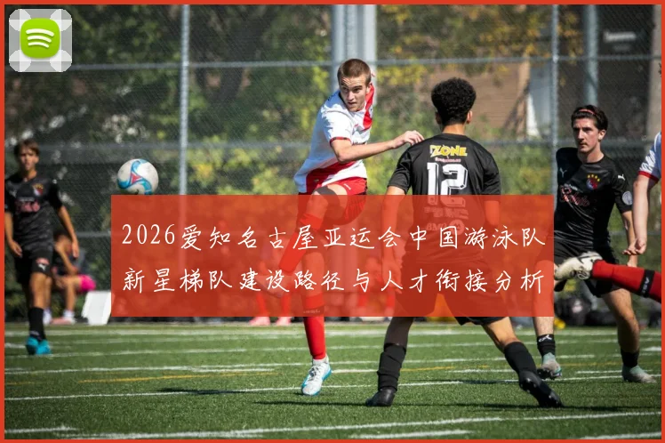 2026爱知名古屋亚运会中国游泳队新星梯队建设路径与人才衔接分析
