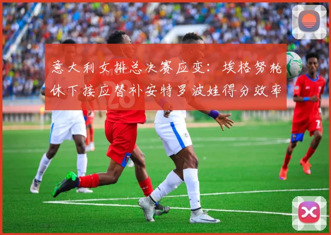 意大利女排总决赛应变：埃格努轮休下接应替补安特罗波娃得分效率展望