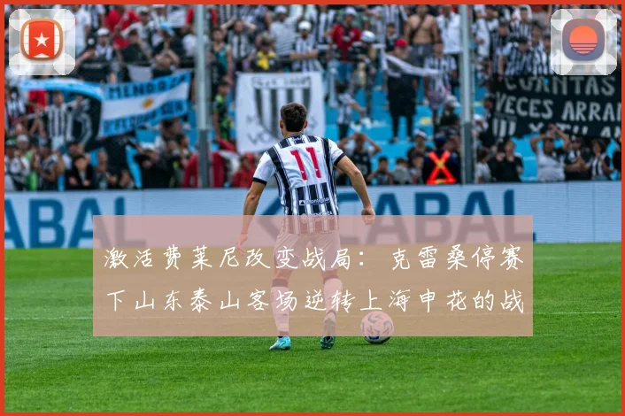 激活费莱尼改变战局：克雷桑停赛下山东泰山客场逆转上海申花的战术复盘与启示