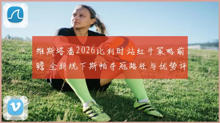 维斯塔潘2026比利时站红牛策略前瞻 全新规下斯帕夺冠路径与优势评估
