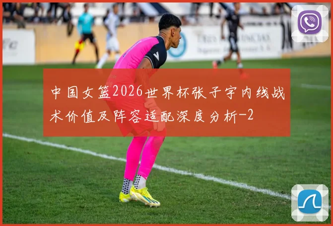 中国女篮2026世界杯张子宇内线战术价值及阵容适配深度分析