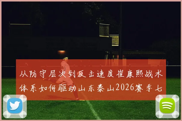 从防守层次到反击速度崔康熙战术体系如何驱动山东泰山2026赛季七连胜