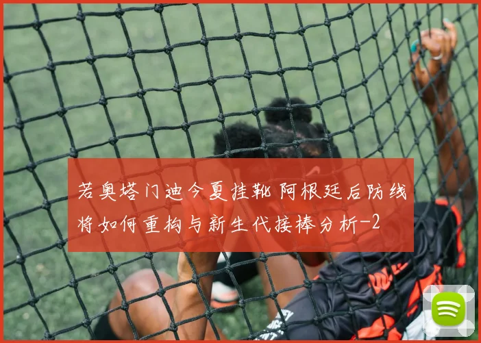 若奥塔门迪今夏挂靴 阿根廷后防线将如何重构与新生代接棒分析