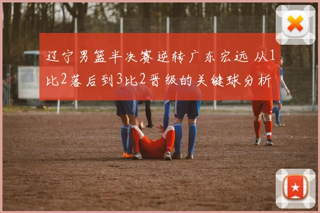 辽宁男篮半决赛逆转广东宏远 从1比2落后到3比2晋级的关键球分析