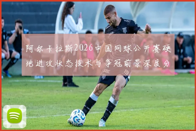 阿尔卡拉斯2026中国网球公开赛硬地进攻状态技术与争冠前景深度分析