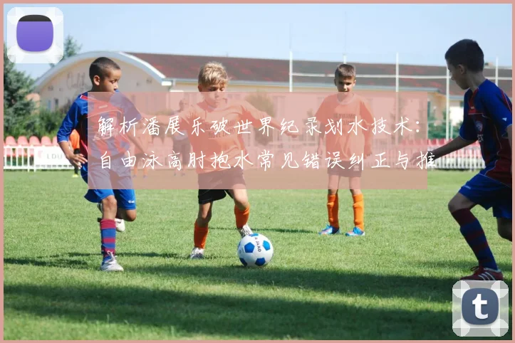 解析潘展乐破世界纪录划水技术：自由泳高肘抱水常见错误纠正与推进力提升训练