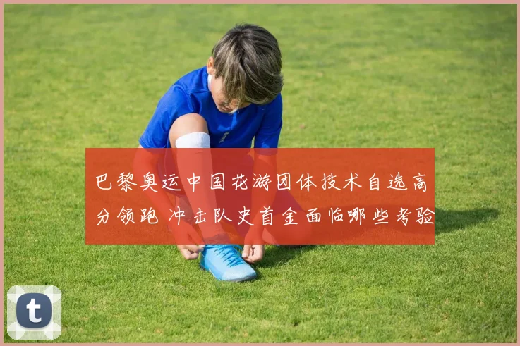 巴黎奥运中国花游团体技术自选高分领跑 冲击队史首金面临哪些考验