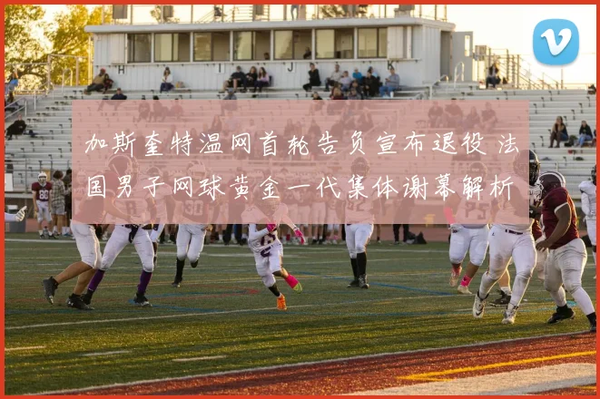 加斯奎特温网首轮告负宣布退役 法国男子网球黄金一代集体谢幕解析