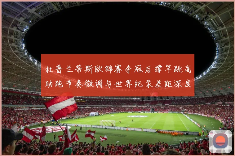 杜普兰蒂斯欧锦赛夺冠后撑竿跳高助跑节奏微调与世界纪录差距深度分析
