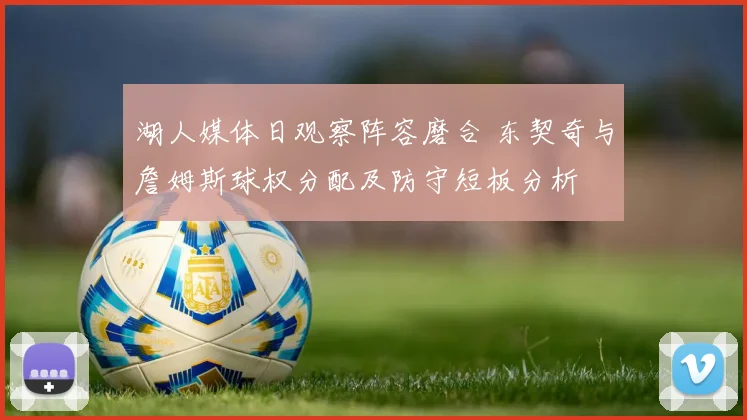 湖人媒体日观察阵容磨合 东契奇与詹姆斯球权分配及防守短板分析