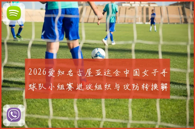 2026爱知名古屋亚运会中国女子手球队小组赛进攻组织与攻防转换解析