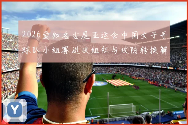 2026爱知名古屋亚运会中国女子手球队小组赛进攻组织与攻防转换解析