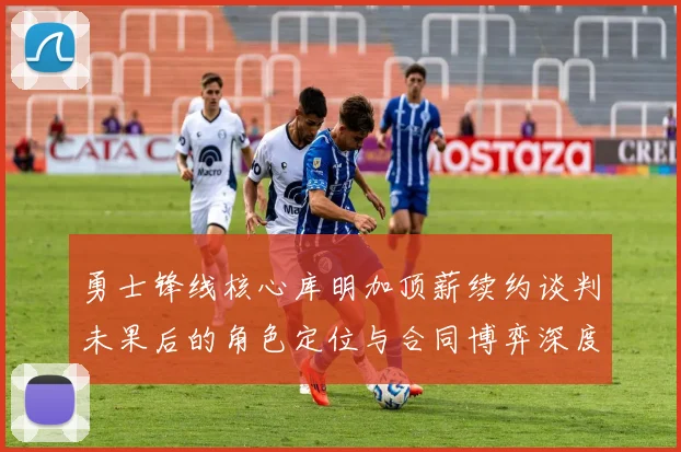 勇士锋线核心库明加顶薪续约谈判未果后的角色定位与合同博弈深度分析