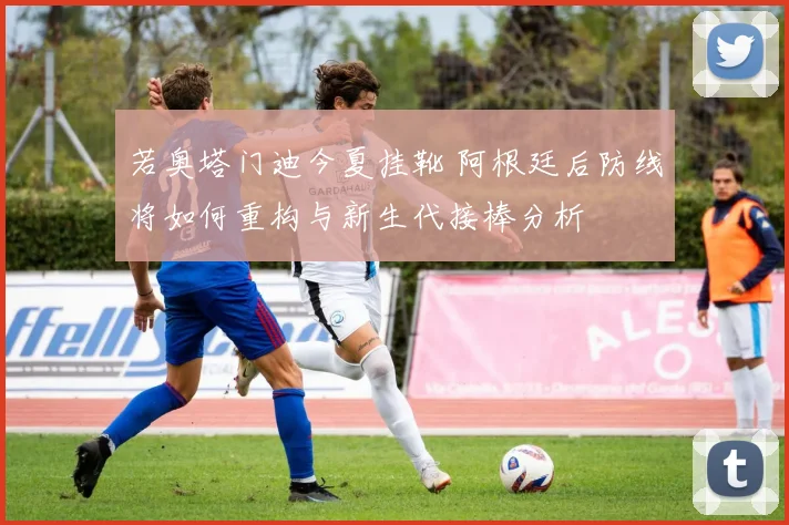 若奥塔门迪今夏挂靴 阿根廷后防线将如何重构与新生代接棒分析