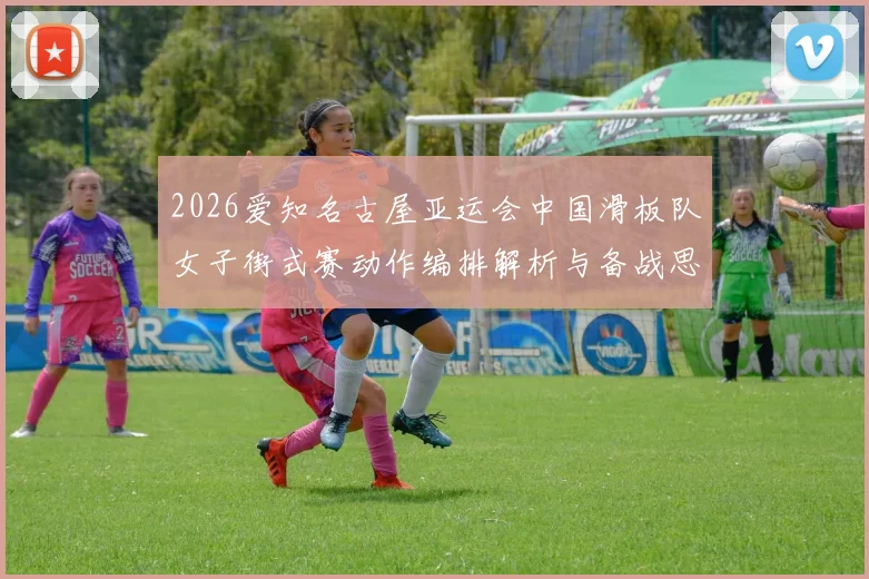 2026爱知名古屋亚运会中国滑板队女子街式赛动作编排解析与备战思路