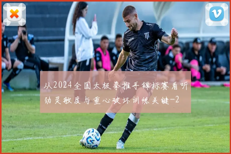从2024全国太极拳推手锦标赛看听劲灵敏度与重心破坏训练关键