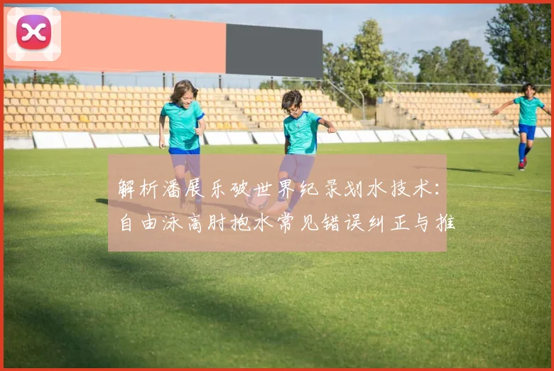 解析潘展乐破世界纪录划水技术：自由泳高肘抱水常见错误纠正与推进力提升训练