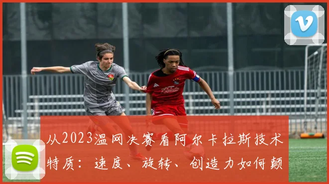 从2023温网决赛看阿尔卡拉斯技术特质：速度、旋转、创造力如何颠覆传统