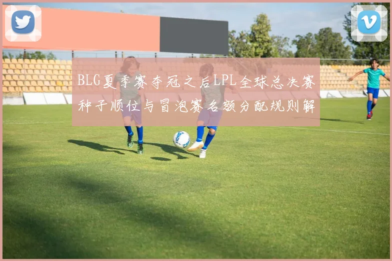 BLG夏季赛夺冠之后LPL全球总决赛种子顺位与冒泡赛名额分配规则解析
