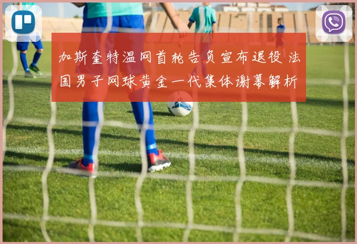 加斯奎特温网首轮告负宣布退役 法国男子网球黄金一代集体谢幕解析