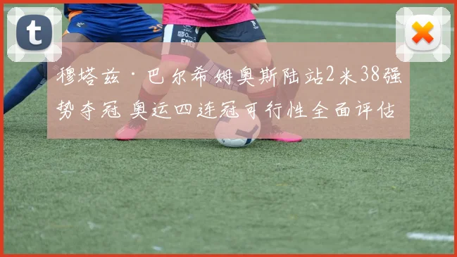 穆塔兹·巴尔希姆奥斯陆站2米38强势夺冠 奥运四连冠可行性全面评估