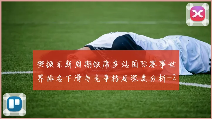 樊振东新周期缺席多站国际赛事世界排名下滑与竞争格局深度分析