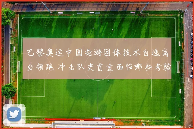 巴黎奥运中国花游团体技术自选高分领跑 冲击队史首金面临哪些考验