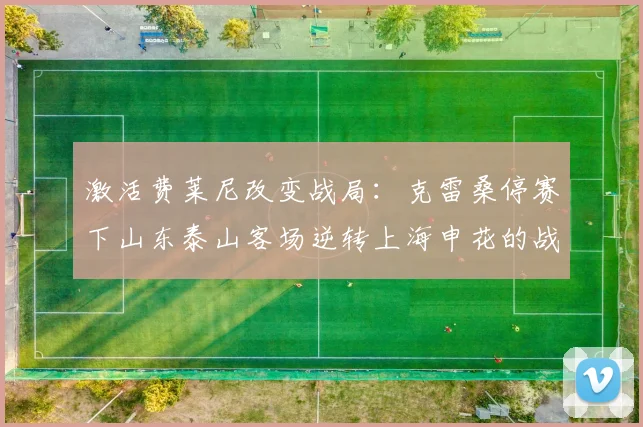 激活费莱尼改变战局：克雷桑停赛下山东泰山客场逆转上海申花的战术复盘与启示