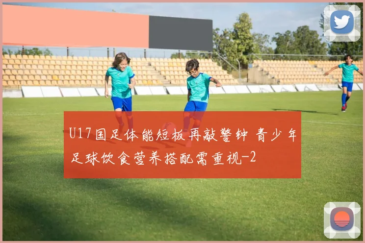 U17国足体能短板再敲警钟 青少年足球饮食营养搭配需重视