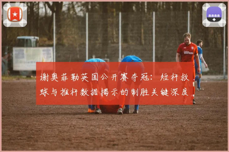 谢奥菲勒英国公开赛夺冠：短杆救球与推杆数据揭示的制胜关键深度解读