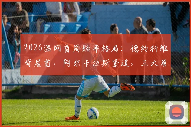 2026温网首周赔率格局：德约科维奇居首，阿尔卡拉斯紧追，三大角度剖析争冠走势