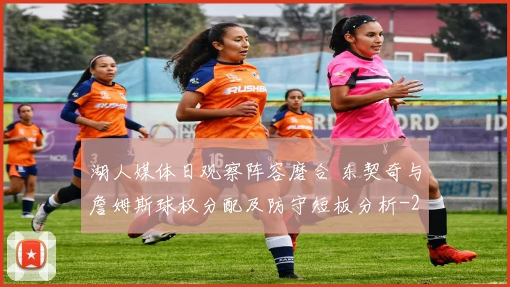 湖人媒体日观察阵容磨合 东契奇与詹姆斯球权分配及防守短板分析