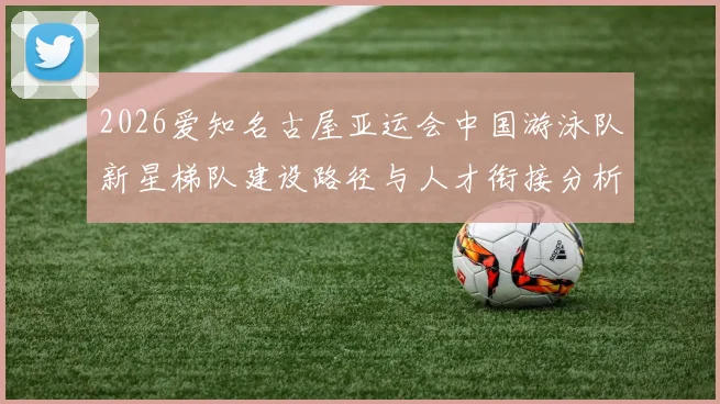 2026爱知名古屋亚运会中国游泳队新星梯队建设路径与人才衔接分析