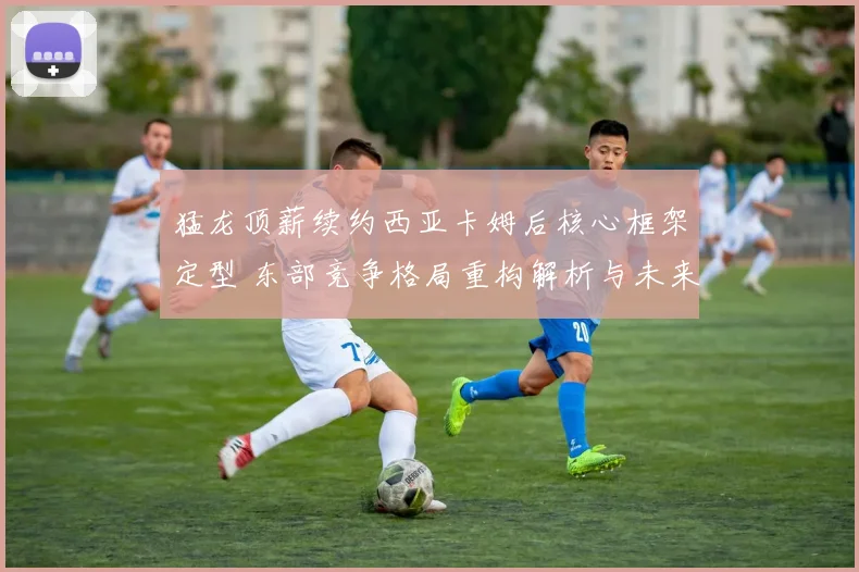 猛龙顶薪续约西亚卡姆后核心框架定型 东部竞争格局重构解析与未来走势探析
