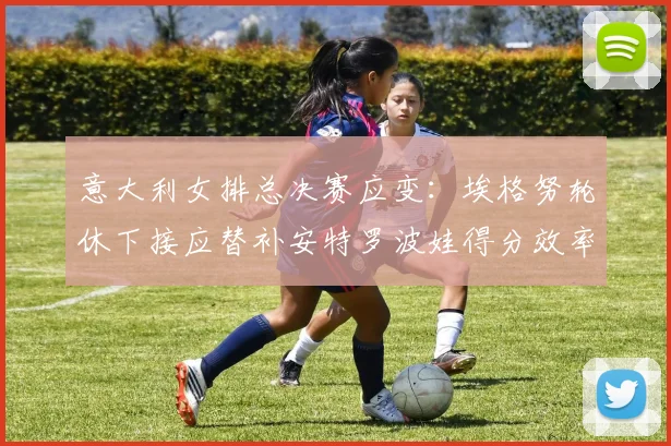 意大利女排总决赛应变：埃格努轮休下接应替补安特罗波娃得分效率展望