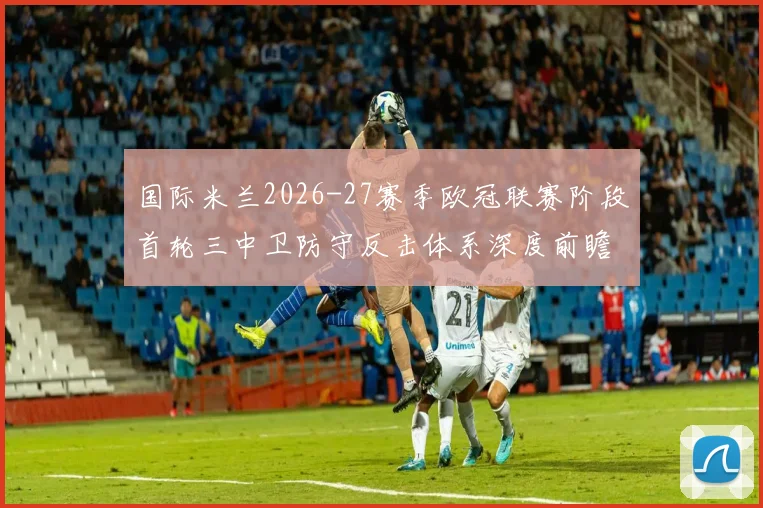 国际米兰2026-27赛季欧冠联赛阶段首轮三中卫防守反击体系深度前瞻分析